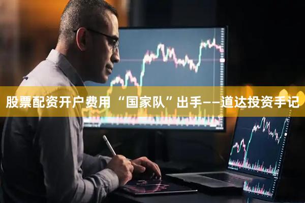 股票配资开户费用 “国家队”出手——道达投资手记