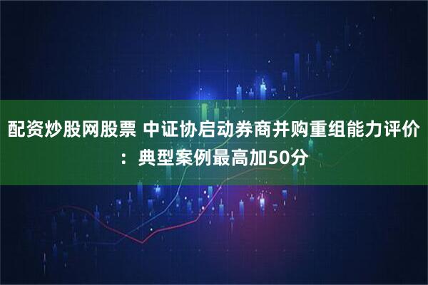 配资炒股网股票 中证协启动券商并购重组能力评价：典型案例最高加50分