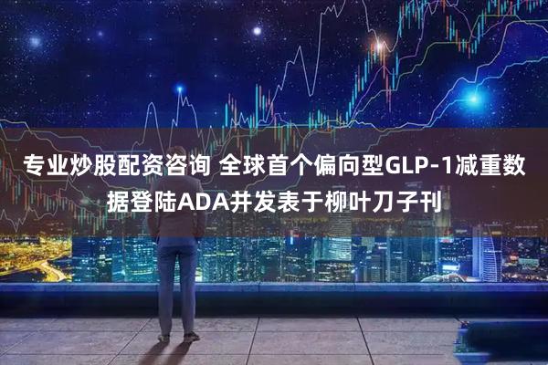 专业炒股配资咨询 全球首个偏向型GLP-1减重数据登陆ADA并发表于柳叶刀子刊