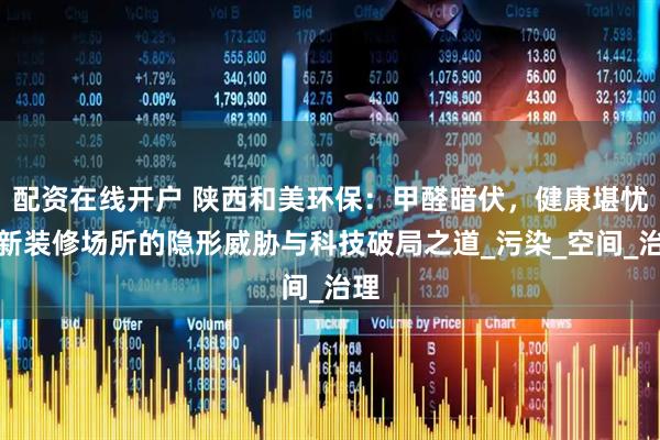 配资在线开户 陕西和美环保：甲醛暗伏，健康堪忧，新装修场所的隐形威胁与科技破局之道_污染_空间_治理