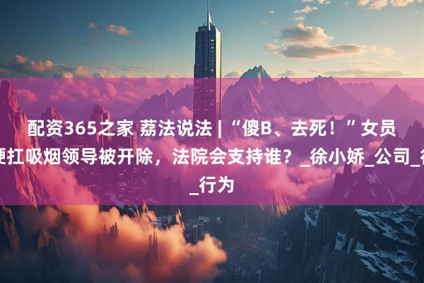 配资365之家 荔法说法 | “傻B、去死！”女员工硬扛吸烟领导被开除，法院会支持谁？_徐小娇_公司_行为