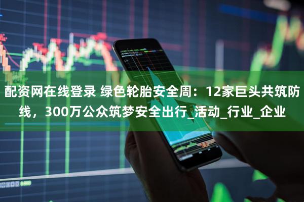 配资网在线登录 绿色轮胎安全周：12家巨头共筑防线，300万公众筑梦安全出行_活动_行业_企业