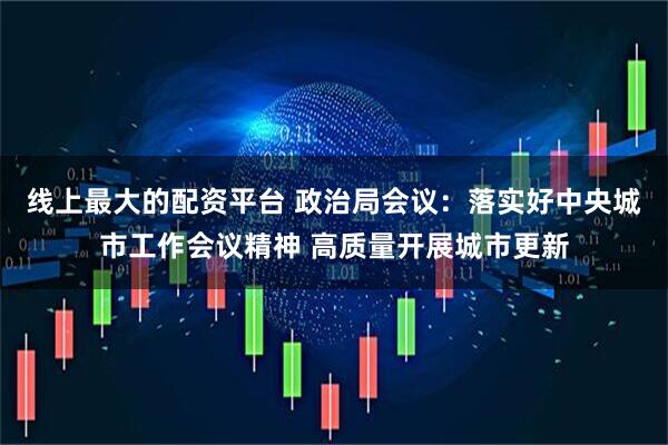 线上最大的配资平台 政治局会议：落实好中央城市工作会议精神 高质量开展城市更新