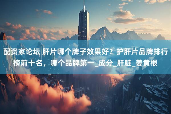 配资家论坛 肝片哪个牌子效果好？护肝片品牌排行榜前十名，哪个品牌第一_成分_肝脏_姜黄根