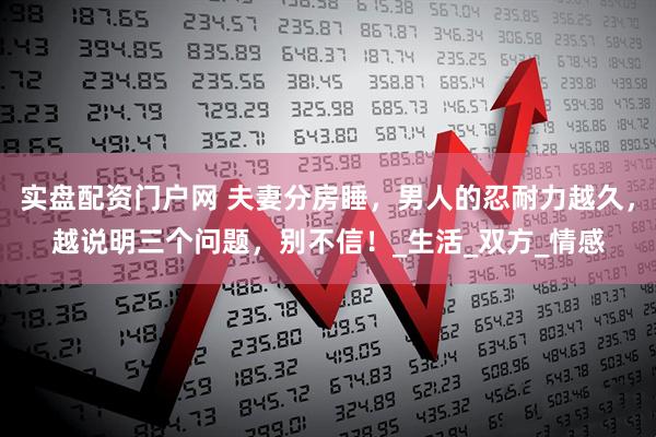 实盘配资门户网 夫妻分房睡，男人的忍耐力越久，越说明三个问题，别不信！_生活_双方_情感