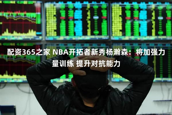 配资365之家 NBA开拓者新秀杨瀚森：将加强力量训练 提升对抗能力