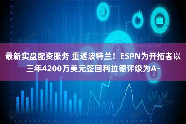最新实盘配资服务 重返波特兰！ESPN为开拓者以三年4200万美元签回利拉德评级为A-