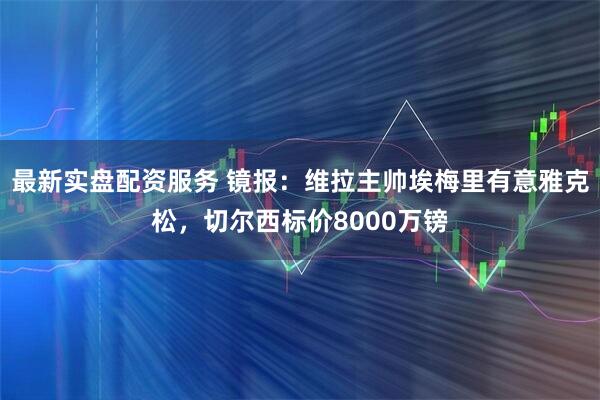 最新实盘配资服务 镜报：维拉主帅埃梅里有意雅克松，切尔西标价8000万镑