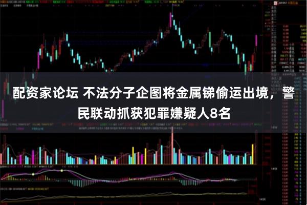 配资家论坛 不法分子企图将金属锑偷运出境，警民联动抓获犯罪嫌疑人8名