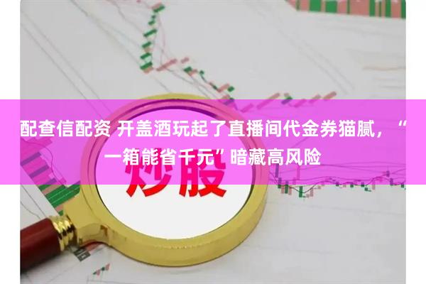 配查信配资 开盖酒玩起了直播间代金券猫腻，“一箱能省千元”暗藏高风险