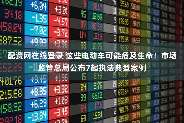 配资网在线登录 这些电动车可能危及生命！市场监管总局公布7起执法典型案例