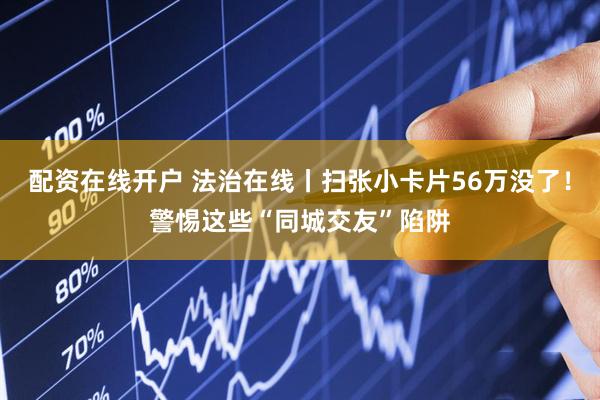 配资在线开户 法治在线丨扫张小卡片56万没了！警惕这些“同城交友”陷阱