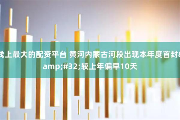 线上最大的配资平台 黄河内蒙古河段出现本年度首封&#32;较上年偏早10天