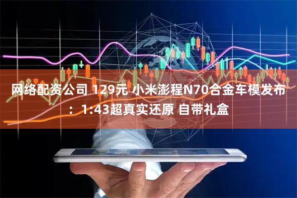 网络配资公司 129元 小米澎程N70合金车模发布：1:43超真实还原 自带礼盒